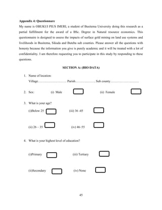 45
Appendix 4: Questionnare
My name is OBUKUI PIUS IMERI, a student of Busitema University doing this research as a
partial fulfillment for the award of a BSc. Degree in Natural resource economics. This
questionnaire is designed to assess the impacts of surface gold mining on land use systems and
livelihoods in Busitema, Sikuda and Buteba sub counties. Please answer all the questions with
honesty because the information you give is purely academic and it will be treated with a lot of
confidentiality. I am therefore requesting you to participate in this study by responding to these
questions.
SECTION A: (BIO DATA)
1. Name of location:
Village……………………… Parish………………. Sub county………………………
2. Sex: (i) Male (ii) Female
3. What is your age?
(i)Below 25 (iii) 36 -45
(ii) 26 – 35 (iv) 46–55
4. What is your highest level of education?
(i)Primary (iii) Tertiary
(ii)Secondary (iv) None
 