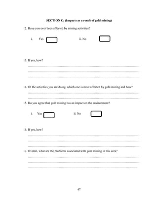 47
SECTION C: (Impacts as a result of gold mining)
12. Have you ever been affected by mining activities?
i. Yes ii. No
13. If yes, how?
………………………………………………………………………………………………
………………………………………………………………………………………………
………………………………………………………………………………………………
14. Of the activities you are doing, which one is most affected by gold mining and how?
………………………………………………………………………………………………
………………………………………………………………………………………………
15. Do you agree that gold mining has an impact on the environment?
i. Yes ii. No
16. If yes, how?
………………………………………………………………………………………………
………………………………………………………………………………………………
………………………………………………………………………………………………
17. Overall, what are the problems associated with gold mining in this area?
………………………………………………………………………………………………
………………………………………………………………………………………………
…………………………………………………………………………………………….
 