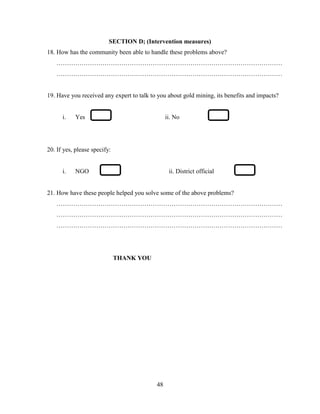 48
SECTION D; (Intervention measures)
18. How has the community been able to handle these problems above?
………………………………………………………………………………………………
………………………………………………………………………………………………
19. Have you received any expert to talk to you about gold mining, its benefits and impacts?
i. Yes ii. No
20. If yes, please specify:
i. NGO ii. District official
21. How have these people helped you solve some of the above problems?
………………………………………………………………………………………………
………………………………………………………………………………………………
………………………………………………………………………………………………
THANK YOU
 