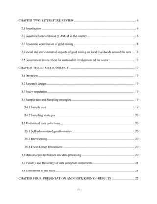 vi
CHAPTER TWO: LITERATURE REVIEW................................................................................. 6
2.1 Introduction........................................................................................................................... 6
2.2 General characterization of ASGM in the country................................................................ 6
2.3 Economic contribution of gold mining ................................................................................. 8
2.4 social and environmental impacts of gold mining on local livelihoods around the area. ... 13
2.5 Government intervention for sustainable development of the sector.................................. 17
CHAPTER THREE: METHODOLOGY ..................................................................................... 19
3.1 Overview............................................................................................................................. 19
3.2 Research design................................................................................................................... 19
3.3 Study population ................................................................................................................. 19
3.4 Sample size and Sampling strategies .................................................................................. 19
3.4.1 Sample size................................................................................................................... 19
3.4.2 Sampling strategies....................................................................................................... 20
3.5 Methods of data collections................................................................................................. 20
3.5.1 Self-administered questionnaires.................................................................................. 20
3.5.2 Interviewing.................................................................................................................. 20
3.5.3 Focus Group Discussions ............................................................................................. 20
3.6 Data analysis techniques and data processing..................................................................... 20
3.7 Validity and Reliability of data collection instruments....................................................... 21
3.8 Limitations to the study....................................................................................................... 21
CHAPTER FOUR: PRESENTATION AND DISCUSSION OF RESULTS.............................. 22
 