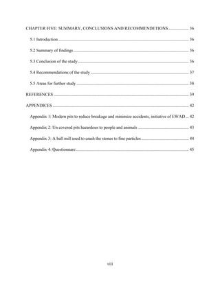viii
CHAPTER FIVE: SUMMARY, CONCLUSIONS AND RECOMMENDETIONS................... 36
5.1 Introduction......................................................................................................................... 36
5.2 Summary of findings........................................................................................................... 36
5.3 Conclusion of the study....................................................................................................... 36
5.4 Recommendations of the study ........................................................................................... 37
5.5 Areas for further study ........................................................................................................ 38
REFERENCES ............................................................................................................................. 39
APPENDICES .............................................................................................................................. 42
Appendix 1: Modern pits to reduce breakage and minimize accidents, initiative of EWAD... 42
Appendix 2: Un covered pits hazardous to people and animals ............................................... 43
Appendix 3: A ball mill used to crash the stones to fine particles............................................ 44
Appendix 4: Questionnare......................................................................................................... 45
 