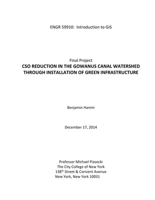 ENGR 59910: Introduction to GIS
Final Project
CSO REDUCTION IN THE GOWANUS CANAL WATERSHED
THROUGH INSTALLATION OF GREEN INFRASTRUCTURE
Benjamin Hamm
December 17, 2014
Professor Michael Piasecki
The City College of New York
138th Street & Convent Avenue
New York, New York 10031
 