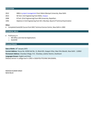 EDUCATION
2012 MBA in project management from Sikkim Manipal University, New Delhi
2013 M.Tech. Civil Engineering from KSOU, moysur.
2008 B.Tech. (Civil Engineering) from JRN University, Rajasthan .
1993 Diploma in Civil Engineering from M.S. Mumbai, Board of Technical Examination
Other:
• Completed AutoCAD Course from NSIC Technical Service Centre, New Delhi in 2002
TECHNICAL SKILLS
• Proficiency in:
o MS Office and Internet Applications
o AutoCAD
Personal Details
Date of Birth: 19th
January 1973
Current Address: House No. 632M Gali No. 11, Block M1, Sangam Vihar, Near Shiv Mandir, New Delhi - 110062
Permanent Address: Chandwa Village, P.O. Chandwa, Letehar District, Jharkhand
Languages Known: English and Hindi
Debatas winner in college level in 1992 in SSGB POLYTECHNIC BHUSAWAL.
MAHESH KUMAR SINGH
NEW DELHI
 