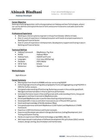 RESUME | Abinash Bindhani (Hadoop Developer)
Career Objective
Seekingachallengingposition,withastrongemphasisonHadoopandJava Technologies,where I
can use my abilitiesand explorethe bestof skillsandacumen tobecome avaluable assetto the
organization.
Professional Experience
 Workingas a Seniorsystems engineerinInfosys fromOctober-2014to till date.
 Over2+ yearsof experience in HadoopEcosystem withhands-onprojectexperience in
BankingandFinancial Sector.
 Over2+ yearsof experience inEnhancement,Development,SupportandTestingin Javain
BankingandFinancial Sector.
Technical Skill Set
 HadoopFramework : MapReduce,Pig,Hive
 NoSQL : Hadoop HBase
 HadoopTools : SQOOPand Flume
 Languages : Core Java,J2EE(Spring)
 Database : HDFS,MySql
 IDE & Tools : Eclipse
 Webserver : Apache Tomcat
Methodologies
Agile &Scrum
Career Summary
 Movingdata from Oracle to RDBMS and vice-versausingSQOOP.
 Collectinglarge amountsof logdatausingApache Flume and aggregatingusingPIG/HIVEin
HDFS for furtheranalysis.
 Verygoodunderstandingof Partitioning,BucketingconceptsinHive anddesignedboth
Managed andExternal tablesinHive tooptimize performance.
 Solvedperformance issuesinHive andPigscriptswithunderstandingof Joins,Groupand
Aggregationandhowittranslate to MapReduce jobs.
 Developed MapReduce jobsinjavafordata cleaningandpreprocessing.
 DevelopedUDFsinJava as and whennecessarytouse inPIGand HIVE queries.
 Good workingknowledge of NoSQLdatabase HBase
 Verygoodexperience withbothMapReduce 1(JobTracker) and MapReduce 2 (YARN
framework.
 Expertise inHDFSArchitecture andClusterconcepts.
 ExperiencedDeveloperspecializedinDesign/Architecture,Coding/Development,Unit
TestingandSystemTesting.
 Hands onexperiencein Mainframe technologyusingCOBOL,DB2, JCL.
 Well experiencedineachphase of Software developmentlife cycle phase (SDLC) namely
analysis,design,testing,documentationandmaintenance.
Abinash Bindhani
BBBIndhani
Hadoop Developer
E-mail- abinash61991@gmail.com
Contact no. - +91-9341134022
 