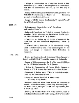 - Design & construction of AI-Sayalah Health Clinic.
Sponsored by OXFAM. It was designed to be Constructed
with the old construction methods. @ The Old city of
Sana’a.
- Supply and installing electric network and generator For
Al-Babbly Confectionery and Textile Co. Including
generators installment. @Sana’a.
- Design of CIVIC Center (total area 5,500 sq.m.) JV. Afif
for APOLO co. @Sana’a.
1993–1994
- Design & supervision of three vela’s for private
Individuals. @ Sana’a.
- Industrial Consultant for Technical support, Production
planning, Facility planning and Installation, Staff training
etc. Al-Baably Food Ind. LTD. @ Sana’a.
- Consultant & Follow up w/ Public Cooperation for
Investment for the Industrial Engineering Center. @
Sana’a.
- Assisted Code & Blizzards Co. in information survey,
Land and shore survey and some technical parts for the
study and design of Hodaidah Port Extension. @
Hodaidah.
1990 - 1992
- Design & Construction of Salakhana Clinic. Sponsored
Jointly by OXFAM & Yemen Government @ Hodaidah.
- Design of 10 floors commercial & office bldg. (12,000 sq.
m.) For Al-Babbly Industrial Co. @ Sana’a.
- Design & Construction of Aslam Clinic. Sponsored
Jointly by ICD & Yemen Government. @ Aslam, Hajah.
- Consultant & Follow up w/ PCI for a 20 bed Gynecology
Clinic for Mr. Shalamish @Sana’a.
- Design & Construction of MOKA office bldg.
(1,200 sq. m.) @ Sana’a.
- Primary design of Aden Plaza; consist of 3 residential
Towers, commercial center, office bldg, land escaping …
etc. Total area 48,300 sq.m. For ARAB Corp. for Inv., Ind.
& Trade. @ Aden.
- Drilling of Potable Water well with facilities, such as
Installment of submersible water pomp, electric Generator
3 of 4
 