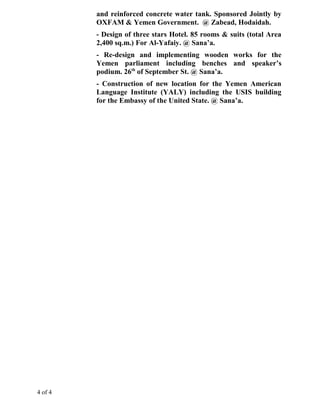 and reinforced concrete water tank. Sponsored Jointly by
OXFAM & Yemen Government. @ Zabead, Hodaidah.
- Design of three stars Hotel. 85 rooms & suits (total Area
2,400 sq.m.) For Al-Yafaiy. @ Sana’a.
- Re-design and implementing wooden works for the
Yemen parliament including benches and speaker’s
podium. 26th
of September St. @ Sana’a.
- Construction of new location for the Yemen American
Language Institute (YALY) including the USIS building
for the Embassy of the United State. @ Sana’a.
4 of 4
 
