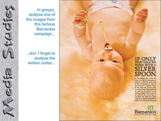 In groups,
  analyse one of
the images from
     this famous
      Barnardos
     campaign...



...don’t forget to
      analyse the
  written codes...
 