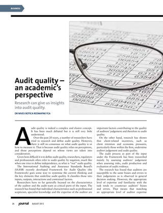 26 AUGUST 2013
BUSINESS
A
udit quality is indeed a complex and elusive concept.
It has been much debated but it is still very little
understood.
Over the past 20 years, a number of researchers have
tried to research and deﬁne audit quality. However,
there is still no consensus on what audit quality is or
how to measure it. That is because audit quality relies on perceptions,
and those perceptions depend on whose views are taken into
consideration.
Given how difﬁcult it is to deﬁne audit quality, researchers, regulators
and professionals often refer to audit quality by negation, much like
when one tries to deﬁne independence, as what is “not” audit quality.
The International Auditing and Assurance Standards Board’s
(IAASB) recently developed Framework for Audit Quality (the
Framework) goes some way to systemise the current thinking and
the key elements that underline audit quality. It classiﬁes those into
inputs, outputs, interactions and contextual factors.
Researchers have so far generally focused on the characteristics
of the auditor and the audit team as critical parts of the input. The
research has found that individual characteristics such as professional
scepticism, specialist knowledge and the expertise of the auditor are
important factors contributing to the quality
of auditors’ judgement and therefore to audit
quality.
On the other hand, research has shown
that client-related incentives, such as
client retention and economic pressures,
particularly those within the ﬁrm, undermine
auditor judgement and audit quality.
The audit process as part of the input
under the Framework has been researched
mainly by assessing auditors’ judgement
when assessing risks, audit production and
evaluation of audit evidence.
The research has found that auditors are
susceptible to the same biases and errors in
their judgements as is observed in general
decision making. However, the appropriate
level of expertise and familiarity with the
task tends to counteract auditors’ biases
and errors. That means that matching
an appropriate level of auditor expertise
Audit quality –
an academic’s
perspective
Research can give us insights
into audit quality.
DR NIVES BOTICA REDMAYNE FCA
 