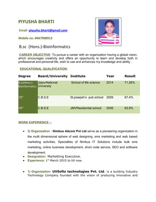 PIYUSHA BHARTI
Email- piyusha.bharti@gmail.com
Mobile no.-8467908913
B.sc (Hons.)-Bioinformatics
CAREER OBJECTIVE: To pursue a career with an organization having a global vision,
which encourages creativity and offers an opportunity to learn and develop both in
professional and personal life, wish to use and enhances my knowledge and ability .
EDUCATIONAL QUALIFICATION:
Degree Board/University Institute Year Result
B.sc(Hons.)-
Bioinformatics
JaipurNational
University
School of life science 2014 71.26%
12th
C.B.S.E St.josepsh’s pub school 2009 67.4%
10th
C.B.S.E JMVResidential school 2006 62.8%
WORK EXPERIENCE :-
• 2) Organization : Nimbus Adcom Pvt Ltd serve as a pioneering organization in
the multi dimensional sphere of web designing, sms marketing and web based
marketing activities. Specialties of Nimbus IT Solutions include bulk sms
marketing, online business development, short code service, SEO and software
development.
• Designation: Marketting Executive.
• Experience: 1st
March 2015 to till now.
• 1) Organization: UVSofts technologies Pvt. Ltd. is a building Industry
Technology Company founded with the vision of producing innovative and
 