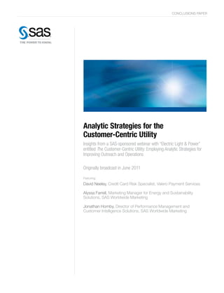 CONCLUSIONS PAPER
Analytic Strategies for the
Customer-Centric Utility
Insights from a SAS-sponsored webinar with “Electric Light & Power”
entitled The Customer-Centric Utility: Employing Analytic Strategies for
Improving Outreach and Operations
Originally broadcast in June 2011
Featuring:
David Neeley, Credit Card Risk Specialist, Valero Payment Services
Alyssa Farrell, Marketing Manager for Energy and Sustainability
Solutions, SAS Worldwide Marketing
Jonathan Hornby, Director of Performance Management and
Customer Intelligence Solutions, SAS Worldwide Marketing
 