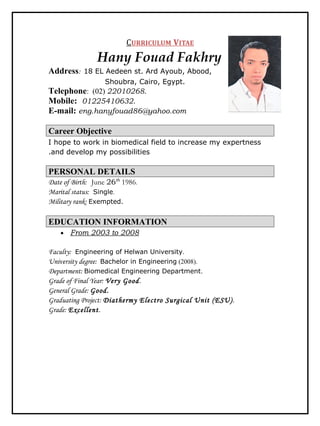 CURRICULUM VITAE
Hany Fouad Fakhry
Address: 18 EL Aedeen st. Ard Ayoub, Abood,
Shoubra, Cairo, Egypt.
Telephone: (02) 22010268.
Mobile: 01225410632.
E-mail: eng.hanyfouad86@yahoo.com
Career Objective
I hope to work in biomedical field to increase my expertness
and develop my possibilities.
PERSONAL DETAILS
Date of Birth: June 26th
1986.
Marital status: Single.
Military rank: Exempted.
EDUCATION INFORMATION
• From 2003 to 2008
Faculty: Engineering of Helwan University.
University degree: Bachelor in Engineering (2008).
Department: Biomedical Engineering Department.
Grade of Final Year: Very Good.
General Grade: Good.
Graduating Project: Diathermy Electro Surgical Unit (ESU).
Grade: Excellent.
 
