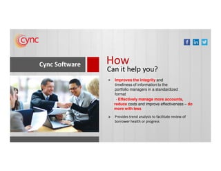 Cync Software How
Can it help you?
Improves the integrity and
timeliness of information to the
>
timeliness of information to the
portfolio managers in a standardized
format
Provides trend analysis to facilitate review of
borrower health or progress
>
- Effectively manage more accounts,
reduce costs and improve effectiveness – do
more with less
 