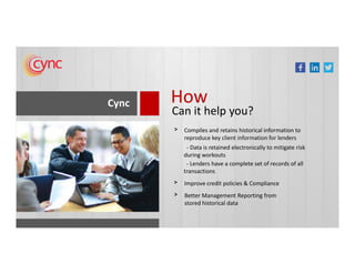 Cync How
Can it help you?
Compiles and retains historical information to
reproduce key client information for lenders
>
Improve credit policies & Compliance>
Better Management Reporting from
stored historical data
>
reproduce key client information for lenders
- Data is retained electronically to mitigate risk
during workouts
- Lenders have a complete set of records of all
transactions
 