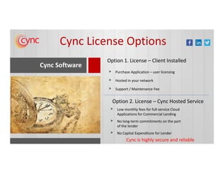 Cync Software
Option 1. License – Client Installed
Purchase Application – user licensing>
Hosted in your network>
>
Cync License Options
Cync is highly secure and reliable
Support / Maintenance Fee>
Option 2. License – Cync Hosted Service
Low monthly fees for full-service Cloud
Applications for Commercial Lending
>
No long-term commitments on the part
of the lender
>
No Capital Expenditure for Lender>
 