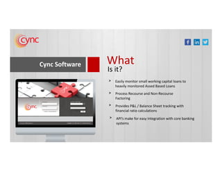 Cync Software What
Is it?
Easily monitor small working capital loans to
heavily monitored Assed Based Loans
>
heavily monitored Assed Based Loans
Process Recourse and Non-Recourse
Factoring
>
Provides P&L / Balance Sheet tracking with
financial ratio calculations
>
API’s make for easy integration with core banking
systems
>
 