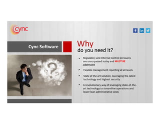 Cync Software Why
do you need it?
Regulatory and Internal Control pressures
are unsurpassed today and MUST BE
>
are unsurpassed today and MUST BE
addressed
Flexible management reporting at all levels>
State of the art solution, leveraging the latest
technology and highest security
>
A revolutionary way of leveraging state-of-the-
art technology to streamline operations and
lower loan administrative costs
>
 