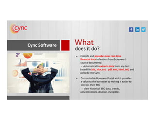 Cync Software What
does it do?
Collects and provides near real-time
financial data to lenders from borrower’s
>
financial data to lenders from borrower’s
source documents:
Customizable Borrower Portal which provides
a value to the borrower by making it easier to
process their BBC
>
- Automatically extracts data from any text
based file (xls, xlsx, csv, pdf, xml, html, txt) and
uploads into Cync
- View historical BBC data, trends,
concentrations, dilution, ineligibles
 