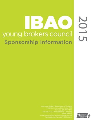 2015
IBAO
Sponsorship Information
#OWNIT
Insurance Brokers Association of Ontario
1 Eglinton Avenue East, Suite 700
Toronto, ON M4P 3A1
416.488.7422 | 800.268.8845 | ibao.org
@IBAOntario
www.ibao.org/join/young-brokers-council
facebook.com/groups/YBCOntario
 