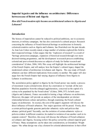 Imperial legacies and the influence on architecture: Differences
between case of Beirut and Algeria
How did French modern style become an architectural culture in Algeria and
Lebanon?
Introduction
The history of imperialism cannot be reduced to political ambitions, nor to economic
interests, or military campaigns, but has also consistedof a cultural project. Research
concerning the influence of French historical heritage on architecture in formerly
colonised countries such as Algeria and Lebanon, has flourished over the past decade.
As Jean Luis Cohen recently stated, a large number of scholars explored this field in
their respected writings. Cohen argues that the: “explosion of research” is a result of
“heritage protection campaigns, expansion of historical research through ever more
doctoral training programmes, and the development in research process establishing
colonial and post-colonial discourse as subjects of study for further research and
consideration” (Cohen, 2006, 349). This essay will highlight the architectural heritage
of the French Empire, and will analyse how the Empire’s cultural legacy shaped the
modernized culture of architecture in Lebanon and Algeria. The case study of French
urbanism can have different implications from country to another. This paper will also
argue how the French Empire had varying degrees of influence from Algeria to
Lebanon in architecture.
The assimilation policy applied in Algeria by the French power was mainly a process
of investment in pre-colonial towns driven by a motivation to “exclude all the new
Muslims population from the enlarged agglomeration, conceived as the capital of a
colony to be populated by the French alone” (Cohen, 2006, 357). In both cases
(Algeria and Lebanon), France succeeded in leaving a huge influence on architecture.
Moreover, this paper will provide an analysis of the interdependent yet distinct
relationship between culture and politics, through examining the French cultural
legacy on architecture. In essence, the core of the paper's argument will discuss the
direct influence of French urbanism. Two major questions will be posed. Firstly, does
a certain political agenda generate particular urbanistic styles and policies that
advance political goals? Secondly, can the evolution of certain urbanistic styles or
policies evident in different countries, be studied in isolation of one another each in its
separate context? Therefore, this essay will discuss the influence of French urbanism
on Lebanon and Algeria, focusing on how this policy served the cultural imperial goal
of France. Many assumptions can be taken into consideration, as Gwendolyn Wright
argues: “the urban design was a key element for colonial administrations in their effort
 