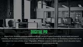 DIGITAL PR
Digital Public Relations combines traditional PR with pieces of content marketing, social media and search
marketing. We facilitate brand exposure through our network of media partners by developing content that can be
repurposed into news articles, blogs, infographics, Pinterest content, LinkedIn updates, forum discussion topics,
Slideshare presentations, guest blog posts, etc.
 