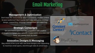 Email Marketing
Strategic Campaigns
Set your brand apart from the competition with creative
strategies to engage your network, create brand advocates and
keep ‘em coming back for more.
Innovative Designs & Messaging
Stay ahead of the curve with next level designs and copywriting
to maximize email opens, click-through-rates & conversions.
Management & Optimization
Don’t have the resources to deliver consistent, valuable content
to your audiences? Don’t worry, we’ll take care of the strategy,
design, copywriting, campaign management and reporting.
 