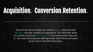 Acquisition. Conversion.Retention.
These three focuses help our clients to grow, they promote
efficiency through analytics & experience, and ultimately allow
our clients to become entrenched in the communities they live
in. Our web development offering keeps these three principles
at the core of all UX/UI decisions.
 