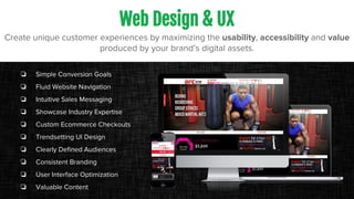 Web Design & UX
Create unique customer experiences by maximizing the usability, accessibility and value
produced by your brand’s digital assets.
❏ Simple Conversion Goals
❏ Fluid Website Navigation
❏ Intuitive Sales Messaging
❏ Showcase Industry Expertise
❏ Custom Ecommerce Checkouts
❏ Trendsetting UI Design
❏ Clearly Defined Audiences
❏ Consistent Branding
❏ User Interface Optimization
❏ Valuable Content
 