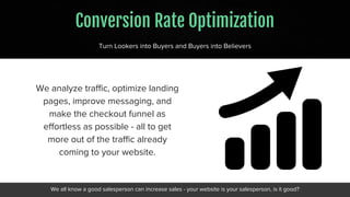 Conversion Rate Optimization
Turn Lookers into Buyers and Buyers into Believers
We analyze traffic, optimize landing
pages, improve messaging, and
make the checkout funnel as
effortless as possible - all to get
more out of the traffic already
coming to your website.
We all know a good salesperson can increase sales - your website is your salesperson, is it good?
 