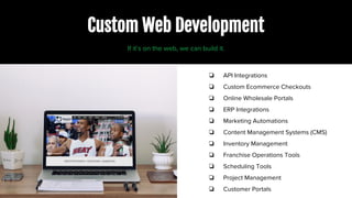 Custom Web Development
❏ API Integrations
❏ Custom Ecommerce Checkouts
❏ Online Wholesale Portals
❏ ERP Integrations
❏ Marketing Automations
❏ Content Management Systems (CMS)
❏ Inventory Management
❏ Franchise Operations Tools
❏ Scheduling Tools
❏ Project Management
❏ Customer Portals
If it’s on the web, we can build it.
 