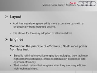  Layout
• Audi has usually engineered its more expensive cars with a
longitudinally front-mounted engine.
• this allows for the easy adoption of all-wheel drive.
 Engines
Motivation: the principle of efficiency.; Goal: more power
from less fuel.
• Steadily refining innovative engine technologies, they achieve
high compression ratios, efficient combustion processes and
optimum efficiency.
• That is what makes their engines what they are: very efficient
high-tech machines.
 