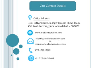 Our Contact Details
Office Address:
405, Satkar Complex, Opp Tanishq Show Room,
C.G Road, Navrangpura, Ahmedabad - 380009
www.intellactrecruiters.com
clients@intellactrecruiters.com
Or
resumes@intellactrecruiters.com
079 4005-2609
+91 722-802-2406
 