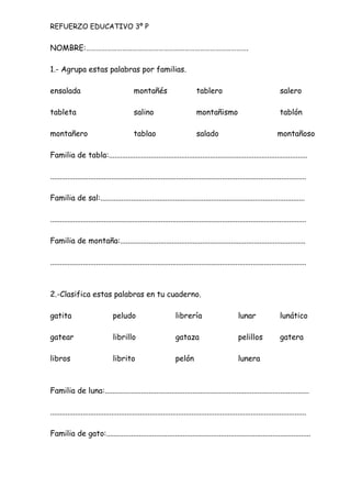NOMBRE:………………………………………………………………………………….
1.- Agrupa estas palabras por familias.
ensalada montañés tablero salero
tableta salino montañismo tablón
montañero tablao salado montañoso
Familia de tabla:........................................................................................................
......................................................................................................................................
Familia de sal:...........................................................................................................
......................................................................................................................................
Familia de montaña:.................................................................................................
......................................................................................................................................
2.-Clasifica estas palabras en tu cuaderno.
gatita peludo librería lunar lunático
gatear librillo gataza pelillos gatera
libros librito pelón lunera
Familia de luna:...........................................................................................................
......................................................................................................................................
Familia de gato:...........................................................................................................
REFUERZO EDUCATIVO 3º P
 