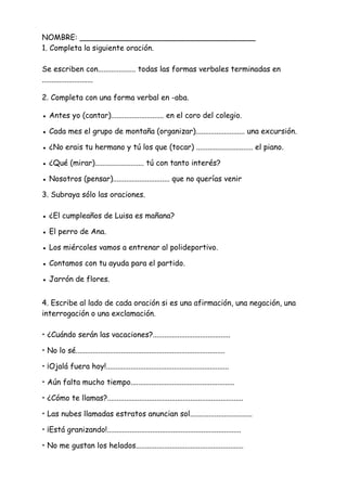NOMBRE: _____________________________________
1. Completa la siguiente oración.
Se escriben con.................... todas las formas verbales terminadas en
...........................
2. Completa con una forma verbal en -aba.
● Antes yo (cantar)............................ en el coro del colegio.
● Cada mes el grupo de montaña (organizar).......................... una excursión.
● ¿No erais tu hermano y tú los que (tocar) .............................. el piano.
● ¿Qué (mirar).......................... tú con tanto interés?
● Nosotros (pensar).............................. que no querías venir
3. Subraya sólo las oraciones.
● ¿El cumpleaños de Luisa es mañana?
● El perro de Ana.
● Los miércoles vamos a entrenar al polideportivo.
● Contamos con tu ayuda para el partido.
● Jarrón de flores.
4. Escribe al lado de cada oración si es una afirmación, una negación, una
interrogación o una exclamación.
• ¿Cuándo serán las vacaciones?.........................................
• No lo sé...............................................................................
• ¡Ojalá fuera hoy!.................................................................
• Aún falta mucho tiempo.......................................................
• ¿Cómo te llamas?........................................................................
• Las nubes llamadas estratos anuncian sol.................................
• ¡Está granizando!.......................................................................
• No me gustan los helados.........................................................
 