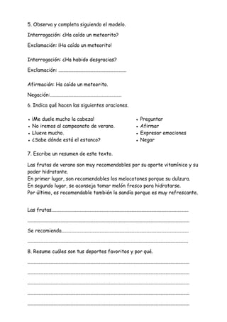 5. Observa y completa siguiendo el modelo.
Interrogación: ¿Ha caído un meteorito?
Exclamación: ¡Ha caído un meteorito!
Interrogación: ¿Ha habido desgracias?
Exclamación: .......................................................
Afirmación: Ha caído un meteorito.
Negación:..........................................................
6. Indica qué hacen las siguientes oraciones.
● ¡Me duele mucho la cabeza! ● Preguntar
● No iremos al campeonato de verano. ● Afirmar
● Llueve mucho. ● Expresar emociones
● ¿Sabe dónde está el estanco? ● Negar
7. Escribe un resumen de este texto.
Las frutas de verano son muy recomendables por su aporte vitamínico y su
poder hidratante.
En primer lugar, son recomendables los melocotones porque su dulzura.
En segundo lugar, se aconseja tomar melón fresco para hidratarse.
Por último, es recomendable también la sandía porque es muy refrescante.
Las frutas...............................................................................................................
...................................................................................................................................
Se recomienda.......................................................................................................
..................................................................................................................................
8. Resume cuáles son tus deportes favoritos y por qué.
...................................................................................................................................
...................................................................................................................................
...................................................................................................................................
...................................................................................................................................
...................................................................................................................................
 