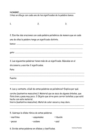 NOMBRE:____________________________________________
1.Haz un dibujo con cada uno de los significados de la palabra banco.
1. 2. 3.
2. Escribe dos oraciones con cada palabra polisémica de manera que en cada
una de ellas la palabra tenga un significado distinto.
banco: ....................................................................................................................................
................................................................................................................................................
gato: .....................................................................................................................................
...............................................................................................................................................
3. Las siguientes palabras tienen más de un significado. Búscalas en el
diccionario y escribe 2 significados.
Pata:
...................................................................................................................................................
...................................................................................................................................................
Puente:
...................................................................................................................................................
...................................................................................................................................................
4. Lee y contesta. ¿Cuál de estas palabras es polisémica? Explica por qué.
corcho (sustantivo masculino) 1 Material que se saca de algunos árboles, que
flota bien y pesa muy poco. 2 Objeto que sirve para cerrar botellas y que está
hecho con este material.
hierro (sustantivo masculino). Metal de color oscuro y muy duro.
...................................................................................................................................................
..................................................................................................................................................
5. Subraya la sílaba tónica de estas palabras.
• marítimo • esquimales • tiburón
• peces • océano • azul
6. Divide estas palabras en sílabas y clasifícalas.
Verónica Paredes
 