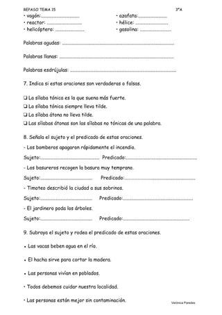 REPASO TEMA 15 3ºA
• vagón:................................ • azafata:........................
• reactor: ............................. • hélice: ...........................
• helicóptero: ........................ • gasolina: ..........................
Palabras agudas: .............................................................................................
Palabras llanas: ...............................................................................................
Palabras esdrújulas: ........................................................................................
7. Indica si estas oraciones son verdaderas o falsas.
❑ La sílaba tónica es la que suena más fuerte.
❑ La sílaba tónica siempre lleva tilde.
❑ La sílaba átona no lleva tilde.
❑ Las sílabas átonas son las sílabas no tónicas de una palabra.
8. Señala el sujeto y el predicado de estas oraciones.
- Los bomberos apagaron rápidamente el incendio.
Sujeto:................................................. Predicado:...........................................................
- Los basureros recogen la basura muy temprano.
Sujeto:........................................... Predicado:…………………….....................................
- Timoteo describió la ciudad a sus sobrinos.
Sujeto:........................................... Predicado:..........................................................
- El jardinero poda los árboles.
Sujeto:........................................... Predicado:.......................................................
9. Subraya el sujeto y rodea el predicado de estas oraciones.
● Las vacas beben agua en el río.
● El hacha sirve para cortar la madera.
● Las personas vivían en poblados.
• Todos debemos cuidar nuestra localidad.
• Las personas están mejor sin contaminación. Verónica Paredes
 