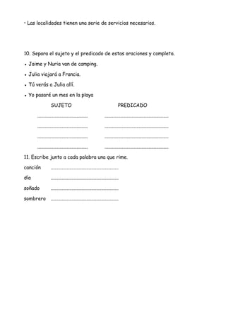 • Las localidades tienen una serie de servicios necesarios.
10. Separa el sujeto y el predicado de estas oraciones y completa.
● Jaime y Nuria van de camping.
● Julia viajará a Francia.
● Tú verás a Julia allí.
● Yo pasaré un mes en la playa
SUJETO PREDICADO
......................................... ....................................................
......................................... ....................................................
......................................... ....................................................
......................................... ....................................................
11. Escribe junto a cada palabra una que rime.
canción .......................................................
día .......................................................
soñado .......................................................
sombrero .......................................................
 