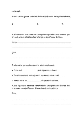 NOMBRE:……………………………………………………………………
1.-Haz un dibujo con cada uno de los significados de la palabra banco.
1. 2. 3.
2.-Escribe dos oraciones con cada palabra polisémica de manera que
en cada una de ellas la palabra tenga un significado distinto.
banco: ....................................................................................................................
...................................................................................................................................
gato: .......................................................................................................................
...................................................................................................................................
3.-Completa las oraciones con la palabra adecuada.
● Iremos al ................................ para ingresar el dinero.
● Estoy cansada de tanto pasear, nos sentaremos en el ......................
● Hemos visto un .............................. de peces de colores.
4.-Las siguientes palabras tienen más de un significado. Escribe dos
oraciones con significados diferentes de cada palabra.
Pata:
...................................................................................................................................
................................................................................................................................
 