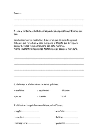 Puente:
...................................................................................................................................
.................................................................................................................................
5.-Lee y contesta. ¿Cuál de estas palabras es polisémica? Explica por
qué.
corcho (sustantivo masculino) 1 Material que se saca de algunos
árboles, que flota bien y pesa muy poco. 2 Objeto que sirve para
cerrar botellas y que está hecho con este material.
hierro (sustantivo masculino). Metal de color oscuro y muy duro.
...................................................................................................................................
...................................................................................................................................
...................................................................................................................................
...................................................................................................................................
6.-Subraya la sílaba tónica de estas palabras.
• marítimo • esquimales • tiburón
• peces • océano • azul
7.- Divide estas palabras en sílabas y clasifícalas.
• vagón:................................ • azafata:........................
• reactor: ............................. • hélice: ...........................
• helicóptero: ........................ • gasolina: ..........................
 