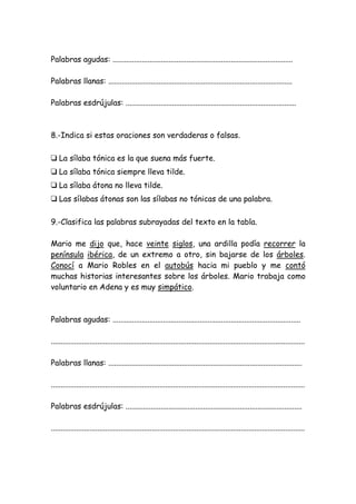 Palabras agudas: .............................................................................................
Palabras llanas: ...............................................................................................
Palabras esdrújulas: ........................................................................................
8.-Indica si estas oraciones son verdaderas o falsas.
❑ La sílaba tónica es la que suena más fuerte.
❑ La sílaba tónica siempre lleva tilde.
❑ La sílaba átona no lleva tilde.
❑ Las sílabas átonas son las sílabas no tónicas de una palabra.
9.-Clasifica las palabras subrayadas del texto en la tabla.
Mario me dijo que, hace veinte siglos, una ardilla podía recorrer la
península ibérica, de un extremo a otro, sin bajarse de los árboles.
Conocí a Mario Robles en el autobús hacia mi pueblo y me contó
muchas historias interesantes sobre los árboles. Mario trabaja como
voluntario en Adena y es muy simpático.
Palabras agudas: .................................................................................................
...................................................................................................................................
Palabras llanas: ....................................................................................................
...................................................................................................................................
Palabras esdrújulas: ...........................................................................................
...................................................................................................................................
 