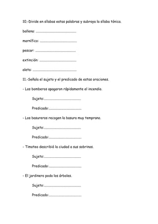 10.-Divide en sílabas estas palabras y subraya la sílaba tónica.
ballena: ...............................................
marnífico: ...........................................
pescar: ...............................................
extinción: ...........................................
aleta: ...................................................
11.-Señala el sujeto y el predicado de estas oraciones.
- Los bomberos apagaron rápidamente el incendio.
Sujeto:...........................................
Predicado:......................................
- Los basureros recogen la basura muy temprano.
Sujeto:...........................................
Predicado:......................................
- Timoteo describió la ciudad a sus sobrinos.
Sujeto:...........................................
Predicado:......................................
- El jardinero poda los árboles.
Sujeto:...........................................
Predicado:......................................
 
