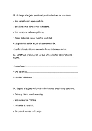 12.-Subraya el sujeto y rodea el predicado de estas oraciones.
● Las vacas beben agua en el río.
● El hacha sirve para cortar la madera.
● Las personas vivían en poblados.
• Todos debemos cuidar nuestra localidad.
• Las personas están mejor sin contaminación.
• Las localidades tienen una serie de servicios necesarios.
13.-Construye oraciones en las que utilices estas palabras como
sujeto.
• Los ratones........................................................................................................
• Una bailarina.......................................................................................................
• Las tres hermanas.............................................................................................
14.-Separa el sujeto y el predicado de estas oraciones y completa.
● Jaime y Nuria van de camping.
● Julia viajará a Francia.
● Tú verás a Julia allí.
● Yo pasaré un mes en la playa
 