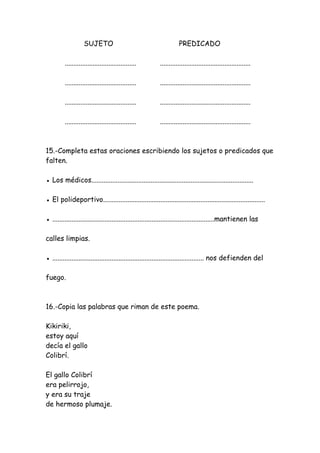 SUJETO PREDICADO
......................................... ....................................................
......................................... ....................................................
......................................... ....................................................
......................................... ....................................................
15.-Completa estas oraciones escribiendo los sujetos o predicados que
falten.
● Los médicos.............................................................................................
● El polideportivo.............................................................................................
● .............................................................................................mantienen las
calles limpias.
● ....................................................................................... nos defienden del
fuego.
16.-Copia las palabras que riman de este poema.
Kikiriki,
estoy aquí
decía el gallo
Colibrí.
El gallo Colibrí
era pelirrojo,
y era su traje
de hermoso plumaje.
 