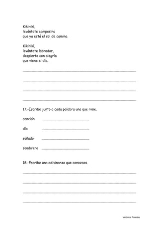 Kikirikí,
levántate campesino
que ya está el sol de camino.
Kikirikí,
levántate labrador,
despierta con alegría
que viene el día.
...................................................................................................................................
...................................................................................................................................
...................................................................................................................................
...................................................................................................................................
17.-Escribe junto a cada palabra una que rime.
canción .......................................................
día .......................................................
soñado .......................................................
sombrero .......................................................
18.-Escribe una adivinanza que conozcas.
...................................................................................................................................
...................................................................................................................................
...................................................................................................................................
...................................................................................................................................
Verónica Paredes
 