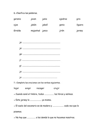 6.-Clasifica las palabras.
geranio joven junio ajedrez giro
ojos jabón jabalí genio ilguero
Giralda majestad junco jirón jersey
ja: ........................................................................
je: ........................................................................
ge: .......................................................................
ji: .........................................................................
gi: ........................................................................
jo: ........................................................................
ju: ........................................................................
7.- Completa las oraciones con los verbos siguientes.
tejer exigir recoger crujir
● Cuando sonó el timbre, todos .................. los libros y salimos.
● Este jersey lo ...................... yo mismo.
● El suelo del escenario es de madera y ..................... cada vez que lo
pisamos.
● No hay que ................ a los demás lo que no hacemos nosotros.
 
