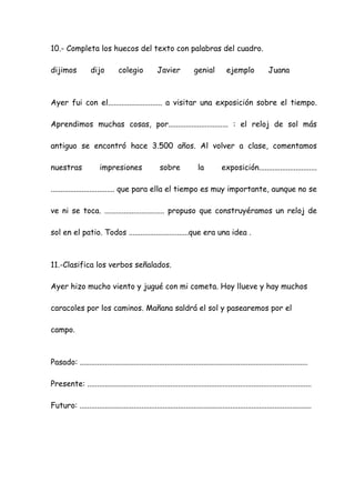 10.- Completa los huecos del texto con palabras del cuadro.
dijimos dijo colegio Javier genial ejemplo Juana
Ayer fui con el............................ a visitar una exposición sobre el tiempo.
Aprendimos muchas cosas, por............................... : el reloj de sol más
antiguo se encontró hace 3.500 años. Al volver a clase, comentamos
nuestras impresiones sobre la exposición..............................
................................. que para ella el tiempo es muy importante, aunque no se
ve ni se toca. ............................... propuso que construyéramos un reloj de
sol en el patio. Todos ...............................que era una idea .
11.-Clasifica los verbos señalados.
Ayer hizo mucho viento y jugué con mi cometa. Hoy llueve y hay muchos
caracoles por los caminos. Mañana saldrá el sol y pasearemos por el
campo.
Pasado: ......................................................................................................................
Presente: ....................................................................................................................
Futuro: ........................................................................................................................
 