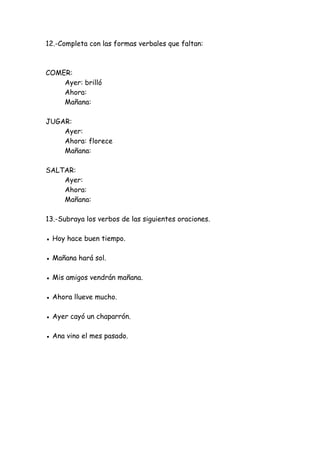 12.-Completa con las formas verbales que faltan:
COMER:
Ayer: brilló
Ahora:
Mañana:
JUGAR:
Ayer:
Ahora: florece
Mañana:
SALTAR:
Ayer:
Ahora:
Mañana:
13.-Subraya los verbos de las siguientes oraciones.
● Hoy hace buen tiempo.
● Mañana hará sol.
● Mis amigos vendrán mañana.
● Ahora llueve mucho.
● Ayer cayó un chaparrón.
● Ana vino el mes pasado.
 