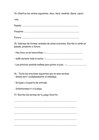 14.-Clasifica los verbos siguientes: hace, hará, vendrán, llueve, cayó y
vino.
Pasado: ........................................................................................................
Presente: ......................................................................................................
Futuro: ..........................................................................................................
15.-Subraya las formas verbales de estas oraciones. Escribe si están en
pasado, presente o futuro.
• Hoy hace un sol maravilloso.→....................................................................
• Soñé durante toda la noche.→.....................................................................
• Los pintores vendrán mañana para pintar el piso. →.....................................
16.- Tacha las oraciones siguientes que no sean normas.
- Debes abrir cuidadosamente el embalaje.
- Diríjase a la puerta de entrada.
- Intentaremos ir a la playa.
17.-Escribe las normas de tu juego favorito.
....................................................................................................................
....................................................................................................................
....................................................................................................................
....................................................................................................................
....................................................................................................................
 