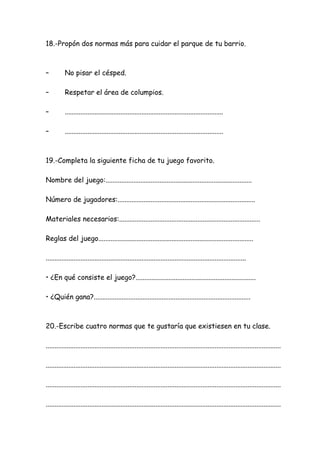 18.-Propón dos normas más para cuidar el parque de tu barrio.
– No pisar el césped.
– Respetar el área de columpios.
– ...........................................................................................
– ...........................................................................................
19.-Completa la siguiente ficha de tu juego favorito.
Nombre del juego:....................................................................................
Número de jugadores:...............................................................................
Materiales necesarios:.................................................................................
Reglas del juego.........................................................................................
...................................................................................................................
• ¿En qué consiste el juego?.....................................................................
• ¿Quién gana?..........................................................................................
20.-Escribe cuatro normas que te gustaría que existiesen en tu clase.
.......................................................................................................................................
.......................................................................................................................................
.......................................................................................................................................
.......................................................................................................................................
 