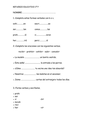 NOMBRE:………………………………………………………………..
1.-Completa estas formas verbales con b o v.
exhi.............en escri..................es
ser...............ían conce...............ías
prohi..............ió vi....................ieron
her................irá perci..............ió
2.-Completa las oraciones con los siguientes verbos.
recibir - prohibir - exhibir - subir - concebir
● La modelo .............................. un bonito vestido.
● Esta señal ............................... la entrada a los perros.
● ¿Cómo ........................... tu vecina una idea tan absurda?
● Nosotros ........................ las maletas en el ascensor.
● Jaime ............................. cartas del extranjero todos los días.
3.-Forma verbos y escríbelos.
● prohi
● ser
● vi -bir
● sucum
● reci
● her -vir
REFUERZO EDUCATIVO 3º P
 